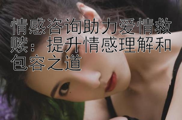 情感咨询助力爱情救赎：提升情感理解和包容之道