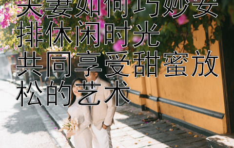 夫妻如何巧妙安排休闲时光  
共同享受甜蜜放松的艺术