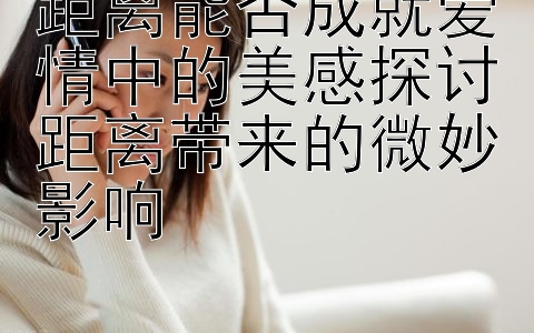 距离能否成就爱情中的美感探讨距离带来的微妙影响