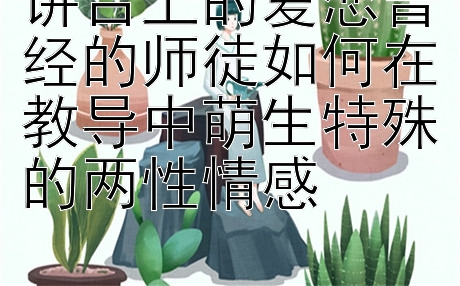 讲台上的爱恋曾经的师徒如何在教导中萌生特殊的两性情感