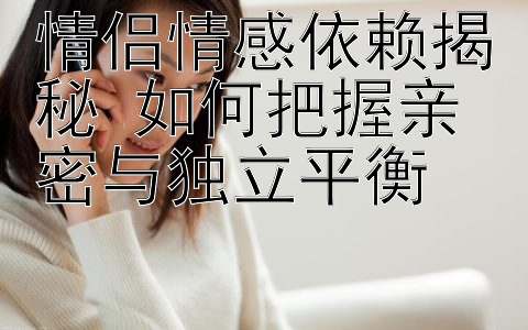 情侣情感依赖揭秘 如何把握亲密与独立平衡