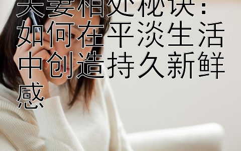 夫妻相处秘诀：如何在平淡生活中创造持久新鲜感