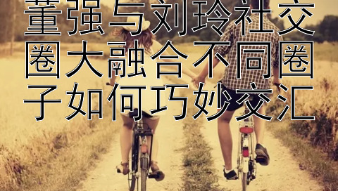 董强与刘玲社交圈大融合不同圈子如何巧妙交汇