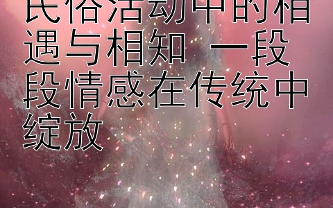 民俗活动中的相遇与相知 一段段情感在传统中绽放